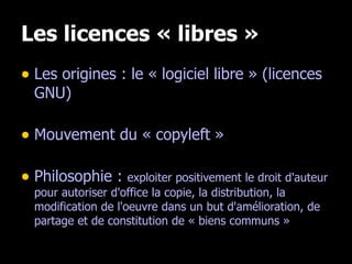 Les licences « libres » Les origines : le « logiciel libre » (licences GNU) Mouvement du « copyleft » Philosophie :  exploiter positivement le droit d'auteur pour autoriser d'office la copie, la distribution, la modification de l'oeuvre dans un but d'amélioration, de partage et de constitution de « biens communs » 