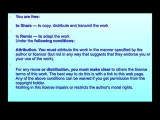 You are free: to Share —  to copy, distribute and transmit the work to  Remix — to  adapt the work Under the  following conditions: Attribution. You must  attribute the work in the manner specified by the author or licensor (but not in any way that suggests that they endorse you or your use of the work). For any reus e or distribution, you must make clear  to others the license terms of this work. The best way to do this is with a link to this web page. Any of the above conditions can be waived if you get permission from the copyright holder. Nothing in this license impairs or restricts the author's moral rights. 
