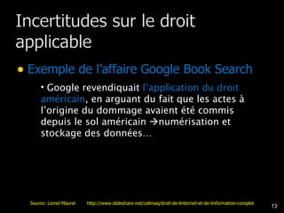 Exemple de l’affaire Google Book Search Google revendiquait  l’application du droit américain , en arguant du fait que les actes à l’origine du dommage avaient été commis depuis le sol américain   numérisation et stockage des données… Source: Lionel Maurel  http://www.slideshare.net/calimaq/droit-de-linternet-et-de-linformation-complet 