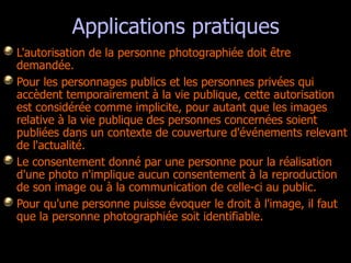 Applications pratiques L'autorisation de la personne photographiée doit être demandée.  Pour les personnages publics et les personnes privées qui accèdent temporairement à la vie publique, cette autorisation est considérée comme implicite, pour autant que les images relative à la vie publique des personnes concernées soient publiées dans un contexte de couverture d'événements relevant de l'actualité.  Le consentement donné par une personne pour la réalisation d'une photo n'implique aucun consentement à la reproduction de son image ou à la communication de celle-ci au public. Pour qu'une personne puisse évoquer le droit à l'image, il faut que la personne photographiée soit identifiable.  