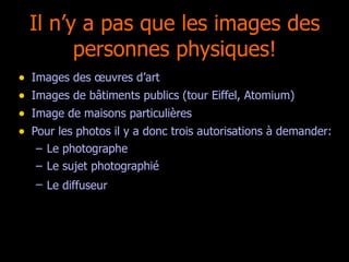 Il n’y a pas que les images des personnes physiques! Images des œuvres d’art Images de bâtiments publics (tour Eiffel, Atomium) Image de maisons particulières Pour les photos il y a donc trois autorisations à demander: Le photographe Le sujet photographié Le diffuseur   