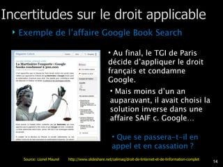 Exemple de l’affaire Google Book Search Au final, le TGI de Paris décide d’appliquer le droit français et condamne Google. Mais moins d’un an auparavant, il avait choisi la solution inverse dans une affaire SAIF c. Google… Que se passera-t-il en appel et en cassation ? Source: Lionel Maurel  http://www.slideshare.net/calimaq/droit-de-linternet-et-de-linformation-complet 