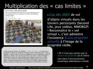Cas dès 2007  de vol d’objets virtuels dans les Univers persistants (Second Life, jeux vidéos, MMORGP) Reconnaître le « vol virtuel », c’est admettre l’existence  d’une propriété virtuelle  à l’image de la propriété réelle.  « Dans ce qui est ­devenu, fin octobre,  « l’affaire ­Runescape  », le procureur a demandé au tribunal de considérer les objets virtuels comme des biens « réels et tangibles », dans la mesure où leurs propriétaires, qui se les échangent contre de l’argent sur Internet, leur ­donnent une valeur non moins « réelle et tangible ». Une brèche ouverte sur le plan juridique, pour établir la notion de vol, même virtuel. De leur côté, les avocats de la défense prétendaient que leurs jeunes clients n’avaient strictement rien volé du point de vue légal, puisque les deux objets en question n’existent pas. Leurs arguments ont été battus en brèche. » Or il n’est pas certain que la  notion de propriété  ait le même sens dans l’environnement numérique (abondance≠rareté) Source: Lionel Maurel  http://www.slideshare.net/calimaq/droit-de-linternet-et-de-linformation-complet 