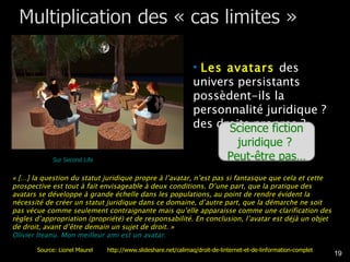 Les avatars  des univers persistants possèdent-ils la personnalité juridique ? des droits propres ? « […] la question du statut juridique propre à l’avatar, n’est pas si fantasque que cela et cette prospective est tout à fait envisageable à deux conditions. D’une part, que la pratique des avatars se développe à grande échelle dans les populations, au point de rendre évident la nécessité de créer un statut juridique dans ce domaine, d’autre part, que la démarche ne soit pas vécue comme seulement contraignante mais qu’elle apparaisse comme une clarification des règles d’appropriation (propriété) et de responsabilité. En conclusion, l’avatar est déjà un objet de droit, avant d’être demain un sujet de droit. » Olivier Iteanu. Mon meilleur ami est un avatar.  Science fiction juridique ?  Peut-être pas… Sur Second Life Source: Lionel Maurel  http://www.slideshare.net/calimaq/droit-de-linternet-et-de-linformation-complet 
