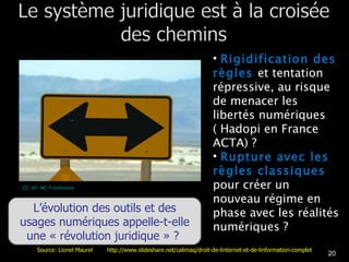 Rigidification des règles  et tentation répressive, au risque de menacer les libertés numériques ( Hadopi en France ACTA) ? Rupture avec les règles classiques  pour créer un nouveau régime en phase avec les réalités numériques ?  CC-BY-NC Freefotouk L’évolution des outils et des usages numériques appelle-t-elle une « révolution juridique » ?  Source: Lionel Maurel  http://www.slideshare.net/calimaq/droit-de-linternet-et-de-linformation-complet 