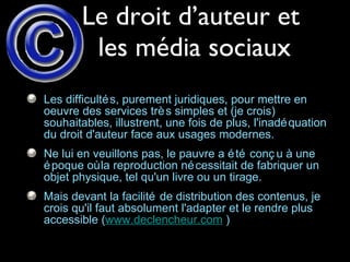 Le droit d’auteur et  les média sociaux Les difficultés, purement juridiques, pour mettre en oeuvre des services très simples et (je crois) souhaitables, illustrent, une fois de plus, l'inadéquation du droit d'auteur face aux usages modernes.  Ne lui en veuillons pas, le pauvre a été conçu à une époque où la reproduction nécessitait de fabriquer un objet physique, tel qu'un livre ou un tirage.  Mais devant la facilité de distribution des contenus, je crois qu'il faut absolument l'adapter et le rendre plus accessible ( www.declencheur.com  ) 