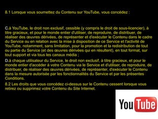 8.1 Lorsque vous soumettez du Contenu sur YouTube, vous concédez : à YouTube, le droit non exclusif, cessible (y compris le droit de sous-licencier), à titre gracieux, et pour le monde entier d'utiliser, de reproduire, de distribuer, de réaliser des œuvres dérivées, de représenter et d'exécuter le Contenu dans le cadre du Service ou en relation avec la mise à disposition de ce Service et l'activité de YouTube, notamment, sans limitation, pour la promotion et la redistribution de tout ou partie du Service (et des œuvres dérivées qui en résultent), en tout format, sur tout support et via tous les canaux média ; à chaque utilisateur du Service, le droit non exclusif, à titre gracieux, et pour le monde entier d'accéder à votre Contenu via le Service et d'utiliser, de reproduire, de distribuer, de réaliser des œuvres dérivées, de représenter, d'exécuter le Contenu dans la mesure autorisée par les fonctionnalités du Service et par les présentes Conditions. 8.2 Les droits que vous concédez ci-dessus sur le Contenu cessent lorsque vous retirez ou supprimez votre Contenu du Site Internet.  