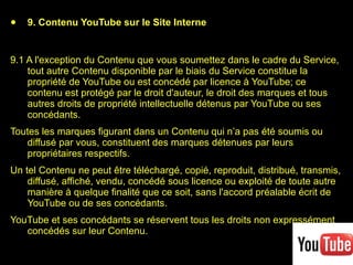 9. Contenu YouTube sur le Site Interne 9.1 A l'exception du Contenu que vous soumettez dans le cadre du Service, tout autre Contenu disponible par le biais du Service constitue la propriété de YouTube ou est concédé par licence à YouTube; ce contenu est protégé par le droit d'auteur, le droit des marques et tous autres droits de propriété intellectuelle détenus par YouTube ou ses concédants.  Toutes les marques figurant dans un Contenu qui n’a pas été soumis ou diffusé par vous, constituent des marques détenues par leurs propriétaires respectifs.  Un tel Contenu ne peut être téléchargé, copié, reproduit, distribué, transmis, diffusé, affiché, vendu, concédé sous licence ou exploité de toute autre manière à quelque finalité que ce soit, sans l'accord préalable écrit de YouTube ou de ses concédants.  YouTube et ses concédants se réservent tous les droits non expressément concédés sur leur Contenu. 