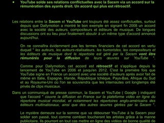 YouTube solde ses relations conflictuelles avec la Sacem via un accord sur la rémunération des ayants droit. Un accord qui plus est rétroactif. Les relations entre la  Sacem  et  YouTube  ont toujours été assez conflictuelles, surtout depuis que Dailymotion a montré le bon exemple en signant fin 2008 un accord avec la société des auteurs, compositeurs et éditeurs de musique. De longues discussions ont eu lieu pour finalement aboutir à un même type d'accord annoncé aujourd'hui. On ne connaîtra évidemment pas les termes financiers de cet accord en vertu duquel "  les auteurs, les auteurs-réalisateurs, les humoristes, les compositeurs et les éditeurs de musique dont le répertoire est géré par la Sacem  vont être rémunérés pour la diffusion  de leurs œuvres sur YouTube  ". Comme pour Dailymotion, cet accord est  rétroactif  et s'applique depuis le lancement de YouTube en 2006 et jusqu'en 2012. C'est la première fois que YouTube signe en France un accord avec une société d'auteurs après avoir fait de même en Italie, Espagne, Irlande, République tchèque, Pays-Bas, Afrique du Sud et au Royaume-Uni où l'on se souviendra que les internautes ont longtemps été privés de clips musicaux. Dans un communiqué de presse commun, la Sacem et YouTube ( Google ) indiquent que l'accord "  couvre la diffusion en France sur la plateforme vidéo en ligne du répertoire musical mondial, et notamment les répertoires anglo-américains des éditeurs multinationaux, ainsi que des autres œuvres gérées par la Sacem  ". Le mystère demeure sur la somme que va débourser YouTube à la Sacem pour solder son passé, tout comme combien toucheront les artistes grâce à la manne publicitaire. Ils pourront en tout cas mettre en ligne des vidéos de bonne qualité de leur propre chef avec l'assurance d'obtenir une rémunération. 