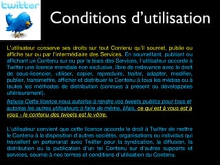 Conditions d’utilisation Vos droits L’utilisateur conserve ses droits sur tout Contenu qu’il soumet, publie ou affiche sur ou par l'intermédiaire des Services.  En soumettant, publiant ou affichant un Contenu sur ou par le biais des Services, l'utilisateur accorde à Twitter une licence mondiale non exclusive, libre de redevance avec le droit de sous-licencier, utiliser, copier, reproduire, traiter, adapter, modifier, publier, transmettre, afficher et distribuer le Contenu à tous les médias ou à toutes les méthodes de distribution (connues à présent ou développées ultérieurement). Astuce  Cette licence nous autorise à rendre vos tweets publics pour tous et autorise les autres utilisateurs à faire de même. Mais,  ce qui est à vous est à vous - le contenu des tweets est le vôtre. L'utilisateur convient que cette licence accorde le droit à Twitter de mettre le Contenu à la disposition d'autres sociétés, organisations ou individus qui travaillent en partenariat avec Twitter pour la syndication, la diffusion, la distribution ou la publication d'un tel Contenu sur d'autres supports et services, soumis à nos termes et conditions d'utilisation du Contenu. 