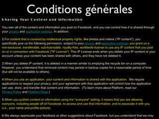 Conditions générales Sharing Your Content and Information You own all of the content and information you post on Facebook, and you can control how it is shared through your  privacy  and  application settings . In addition: For content that is covered by intellectual property rights , like photos and videos ("IP content"), you specifically give us the following permission, subject to your  privacy  and  application settings :  you grant us a non-exclusive, transferable, sub-licensable, royalty-free, worldwide license to use any IP content that you post on or in connection with Facebook ("IP License").  This IP License ends when you delete your IP content or your account unless your content has been shared with others, and they have not deleted it. When you delete IP content, it is deleted in a manner similar to emptying the recycle bin on a computer. However, you understand that removed content may persist in backup copies for a reasonable period of time (but will not be available to others). When you use an application, your content and information is shared with the application.   We require applications to respect your privacy, and your agreement with that application will control how the application can use, store, and transfer that content and information.  (To learn more about Platform, read our  Privacy Policy  and  Platform Page .) When you publish content or information using the "everyone" setting, it means that you are allowing everyone, including people off of Facebook, to access and use that information, and to associate it with you (i.e., your name and profile picture). We always appreciate your feedback or other suggestions about Facebook, but you understand that we may use them without any obligation to compensate you for them (just as you have no obligation to offer them). 