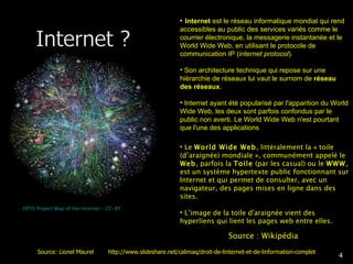 OPTE Project Map of the Internet – CC-BY Internet  est le réseau informatique mondial qui rend accessibles au public des services variés comme le courrier électronique, la messagerie instantanée et le World Wide Web, en utilisant le protocole de communication IP ( internet protocol ). Son architecture technique qui repose sur une hiérarchie de réseaux lui vaut le surnom de  réseau des réseaux . Internet ayant été popularisé par l'apparition du World Wide Web, les deux sont parfois confondus par le public non averti. Le World Wide Web n'est pourtant que l'une des applications  Le  World Wide Web , littéralement la « toile (d’araignée) mondiale », communément appelé le  Web , parfois la  Toile  (par les casual) ou le  WWW , est un système hypertexte public fonctionnant sur Internet et qui permet de consulter, avec un navigateur, des pages mises en ligne dans des sites.  L’image de la toile d'araignée vient des hyperliens qui lient les pages web entre elles. Source : Wikipédia Source: Lionel Maurel  http://www.slideshare.net/calimaq/droit-de-linternet-et-de-linformation-complet 