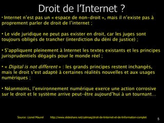 Internet n’est pas un « espace de non-droit », mais il n’existe pas à proprement parler de droit de l’internet ; Le vide juridique ne peut pas exister en droit, car les juges sont toujours obligés de trancher (interdiction du déni de justice) ; S’appliquent pleinement à Internet les textes existants et les principes jurisprudentiels dégagés pour le monde réel ; «  Digital is not different  » : les grands principes restent inchangés, mais le droit s’est adapté à certaines réalités nouvelles et aux usages numériques ; Néanmoins, l’environnement numérique exerce une action corrosive sur le droit et le système arrive peut-être aujourd’hui à un tournant… Source: Lionel Maurel  http://www.slideshare.net/calimaq/droit-de-linternet-et-de-linformation-complet 