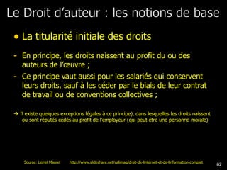 La titularité initiale des droits En principe, les droits naissent au profit du ou des auteurs de l’œuvre ; Ce principe vaut aussi pour les salariés qui conservent leurs droits, sauf à les céder par le biais de leur contrat de travail ou de conventions collectives ;    Il existe quelques exceptions légales à ce principe), dans lesquelles les droits naissent ou sont réputés cédés au profit de l’employeur (qui peut être une personne morale) Source: Lionel Maurel  http://www.slideshare.net/calimaq/droit-de-linternet-et-de-linformation-complet 