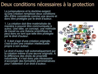 Deux conditions nécessaires à la protection La jurisprudence et la doctrine exigent qu'une création remplisse deux conditions afin d'être considérée comme une œuvre et donc être protégée par le droit d'auteur.  1. La création doit être matérialisée de manière à pouvoir être communiquée à autrui. Une idée, un concept, une méthode de travail ou une théorie scientifique ne peut donc en tant que telle être protégée par le droit d'auteur. 2  Il doit s'agir d'une création originale, c'est-à-dire une création intellectuelle propre à son auteur. Le droit d’auteur naît automatiquement par la création même d’une œuvre originale. A la différence des droits de propriété industrielle, il n’est donc pas nécessaire d’accomplir des formalités administratives pour l’obtention d’un droit d’auteur.   