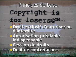 Principes de base   Droit exclusif d’autoriser ou d’interdire Autorisation préalable indispensable Cession de droits Délit de contrefaçon   Crédit image: http://www.tetedequenelle.fr/2010/03/droit-dauteur-mal-tourne/ 