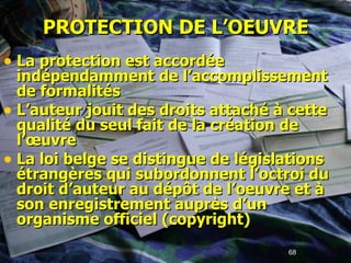 PROTECTION DE L’OEUVRE La protection est accordée  indépendamment de l’accomplissement de formalités L’auteur jouit des droits attaché à cette qualité du seul fait de la création de l’œuvre  La loi belge se distingue de législations étrangères qui subordonnent l’octroi du droit d’auteur au dépôt de l’oeuvre et à son enregistrement auprès d’un organisme officiel (copyright) 