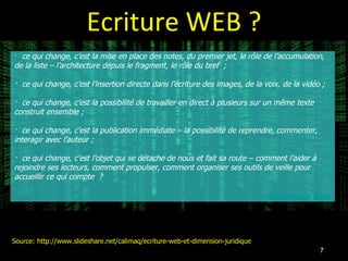 Ecriture WEB ? ·  ce qui change, c’est la mise en place des notes, du premier jet, le rôle de l’accumulation, de la liste – l’architecture depuis le fragment, le rôle du bref  ;  ·  ce qui change, c’est l’insertion directe dans l’écriture des images, de la voix, de la vidéo ;  ·  ce qui change, c’est la possibilité de travailler en direct à plusieurs sur un même texte construit ensemble ;  ·  ce qui change, c’est la publication immédiate – la possibilité de reprendre, commenter, interagir avec l’auteur ;  ·  ce qui change, c’est l’objet qui se détache de nous et fait sa route – comment l’aider à rejoindre ses lecteurs, comment propulser, comment organiser ses outils de veille pour accueillir ce qui compte  ? François Bon Source: http://www.slideshare.net/calimaq/ecriture-web-et-dimension-juridique 