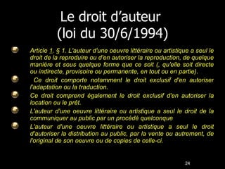 Le droit d’auteur  (loi du 30/6/1994) Article  1 . § 1. L'auteur d'une oeuvre littéraire ou artistique a seul le droit de la reproduire ou d'en autoriser la reproduction, de quelque manière et sous quelque forme que ce soit (, qu'elle soit directe ou indirecte, provisoire ou permanente, en tout ou en partie).  Ce droit comporte notamment le droit exclusif d'en autoriser l'adaptation ou la traduction. Ce droit comprend également le droit exclusif d'en autoriser la location ou le prêt. L'auteur d'une oeuvre littéraire ou artistique a seul le droit de la communiquer au public par un procédé quelconque  L'auteur d'une oeuvre littéraire ou artistique a seul le droit d'autoriser la distribution au public, par la vente ou autrement, de l'original de son oeuvre ou de copies de celle-ci. 24 24 
