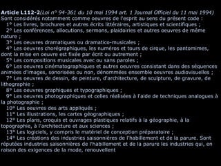 Article L112-2 (Loi n° 94-361 du 10 mai 1994 art. 1 Journal Officiel du 11 mai 1994) Sont considérés notamment comme oeuvres de l'esprit au sens du présent code :    1° Les livres, brochures et autres écrits littéraires, artistiques et scientifiques ;    2° Les conférences, allocutions, sermons, plaidoiries et autres oeuvres de même nature ;    3° Les oeuvres dramatiques ou dramatico-musicales ;    4° Les oeuvres chorégraphiques, les numéros et tours de cirque, les pantomimes, dont la mise en oeuvre est fixée par écrit ou autrement ;    5°  Les compositions musicales avec ou sans paroles ;    6° Les oeuvres cinématographiques et autres oeuvres consistant dans des séquences animées d'images, sonorisées ou non, dénommées ensemble oeuvres audiovisuelles ;    7° Les oeuvres de dessin, de peinture, d'architecture, de sculpture, de gravure, de lithographie ;    8° Les oeuvres graphiques et typographiques ;    9° Les oeuvres photographiques et celles réalisées à l'aide de techniques analogues à la photographie ;    10° Les oeuvres des arts appliqués ;    11° Les illustrations, les cartes géographiques ;    12° Les plans, croquis et ouvrages plastiques relatifs à la géographie, à la topographie, à l'architecture et aux sciences ;    13° Les logiciels, y compris le matériel de conception préparatoire ;    14° Les créations des industries saisonnières de l'habillement et de la parure. Sont réputées industries saisonnières de l'habillement et de la parure les industries qui, en raison des exigences de la mode, renouvellent 