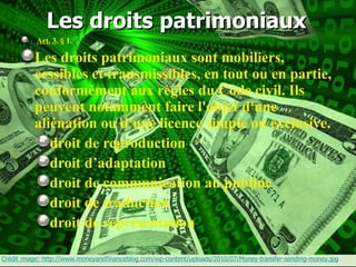 Les droits patrimoniaux   Art.   3 . § 1.  Les droits patrimoniaux sont mobiliers, cessibles et transmissibles, en tout ou en partie, conformément aux règles du Code civil. Ils peuvent notamment faire l'objet d'une aliénation ou d'une licence simple ou exclusive. droit de reproduction droit d’adaptation droit de communication au publiuc droit de traduction droit de représentation Crédit image: http://www.moneyandfinanceblog.com/wp-content/uploads/2010/07/Money-transfer-sending-money.jpg 