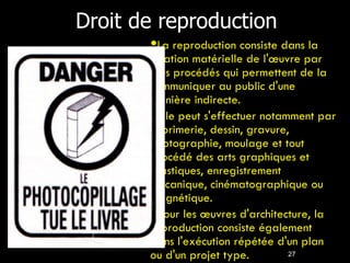 Droit de reproduction 27 La reproduction consiste dans la fixation matérielle de l'œuvre par tous procédés qui permettent de la communiquer au public d'une manière indirecte. Elle peut s'effectuer notamment par imprimerie, dessin, gravure, photographie, moulage et tout procédé des arts graphiques et plastiques, enregistrement mécanique, cinématographique ou magnétique. Pour les œuvres d'architecture, la reproduction consiste également dans l'exécution répétée d'un plan ou d'un projet type. 