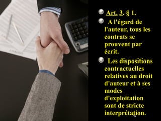   Art.   3 . § 1.     A l'égard de l'auteur, tous les contrats se prouvent par écrit.    Les dispositions contractuelles relatives au droit d'auteur et à ses modes d'exploitation sont de stricte interprétation. 