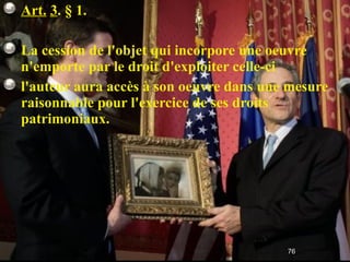 Art.   3 . § 1.  La cession de l'objet qui incorpore une oeuvre n'emporte par le droit d'exploiter celle-ci l'auteur aura accès à son oeuvre dans une mesure raisonnable pour l'exercice de ses droits patrimoniaux. 