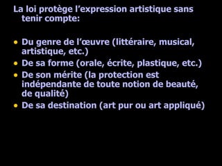 La loi protège l’expression artistique sans tenir compte: Du genre de l’œuvre (littéraire, musical, artistique, etc.) De sa forme (orale, écrite, plastique, etc.) De son mérite (la protection est indépendante de toute notion de beauté, de qualité) De sa destination (art pur ou art appliqué) 