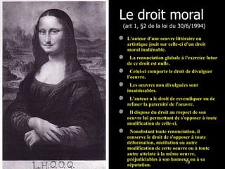 Le droit moral  (art 1, §2 de la loi du 30/6/1994) L'auteur d'une oeuvre littéraire ou artistique jouit sur celle-ci d'un droit moral inaliénable.    La renonciation globale à l'exercice futur de ce droit est nulle.    Celui-ci comporte le droit de divulguer l'oeuvre.    Les oeuvres non divulguées sont insaisissables.    L'auteur a le droit de revendiquer ou de refuser la paternité de l'oeuvre.    Il dispose du droit au respect de son oeuvre lui permettant de s'opposer à toute modification de celle-ci.    Nonobstant toute renonciation, il conserve le droit de s'opposer à toute déformation, mutilation ou autre modification de cette oeuvre ou à toute autre atteinte à la même oeuvre, préjudiciables à son honneur ou à sa réputation. 