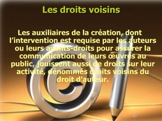 Les droits voisins Les auxiliaires de la création, dont l’intervention est requise par les auteurs ou leurs ayants-droits pour assurer la communication de leurs œuvres au public, jouissent aussi de droits sur leur activité, dénommés droits voisins du droit d’auteur. 