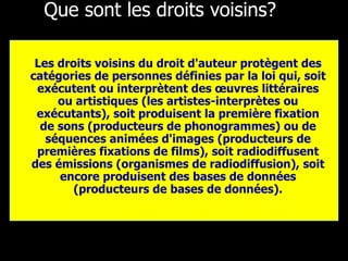 Que sont les droits voisins? Les droits voisins du droit d'auteur protègent des catégories de personnes définies par la loi qui, soit exécutent ou interprètent des œuvres littéraires ou artistiques (les artistes-interprètes ou exécutants), soit produisent la première fixation de sons (producteurs de phonogrammes) ou de séquences animées d'images (producteurs de premières fixations de films), soit radiodiffusent des émissions (organismes de radiodiffusion), soit encore produisent des bases de données (producteurs de bases de données). 