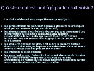 Qu’est-ce qui est protégé par le droit voisin? Les droits voisins ont donc respectivement pour objet : les interprétations  ou exécutions d'œuvres littéraires ou artistiques ainsi que les numéros de cirque et de variété;  les phonogrammes , c'est-à-dire la fixation des sons provenant d'une interprétation ou exécution ou d'autres sons ou d'une représentation de sons autre que sous la forme d'une fixation incorporée dans une œuvre cinématographique ou une autre œuvre audiovisuelle;  les premières fixations de films , c'est-à-dire la première fixation d'une œuvre cinématographique ou audiovisuelle ou d'une séquence animée d'images accompagnée ou non de sons;  les émissions de radiodiffusion ;  les bases de données , c'est-à-dire tout recueil d'œuvres, de données ou d'autres éléments indépendants, disposés de manière systématique ou méthodique et individuellement accessibles par des moyens électroniques ou d’une autre manière.  