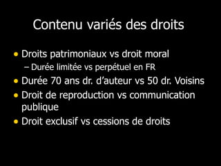 Contenu variés des droits  Droits patrimoniaux vs droit moral Durée limitée vs perpétuel en FR Durée 70 ans dr. d’auteur vs 50 dr. Voisins Droit de reproduction vs communication publique Droit exclusif vs cessions de droits 