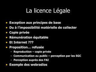 La licence Légale Exception aux principes de base Du à l’impossibilité matérielle de collecter Copie privée Rémunération équitable Et Internet ??? Proposition… refusée Reproduction – copie privée Communication au public – perception par les SGC Perception auprès des FAI Exemple des webradios 