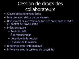 Cession de droits des collaborateurs Clause obligatoirement écrite Interprétation stricte de ces clauses Uniquement si la création de l’œuvre entre dans le cadre du contrat de travail-statut Précisions quant  Au droit cédé À la rémunération L’étendue de la cession La durée de la cession Différence avec l’informatique ! Différence avec le système du copyright ! 
