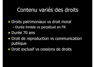 Contenu variés des droits
• Droits patrimoniaux vs droit moral
– Durée limitée vs perpétuel en FR
• Durée 70 ans
• Droit de reproduction vs communication
publique
• Droit exclusif vs cessions de droits
 
