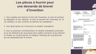 Les pièces à fournir pour
une demande de brevet
d’invention
14
1- Une requête qui énonce le titre de l'invention, le nom et prénom
du déposant et son adresse, le nom et prénom de l'inventeur et, le
cas échéant, le nom, prénom et adresse du mandataire .
2- Une description de l'invention en double exemplaire.
3- Une ou plusieurs revendications en double exemplaire précisant
le ou les éléments de nouveauté dans ladite invention et qui doivent
se fonder sur la description et indiquer l'étendue de la protection
qui est demandée par le brevet
 