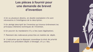 Les pièces à fournir pour
une demande de brevet
d’invention
15
4-Un ou plusieurs dessins, en double exemplaire s'ils sont
nécessaires à l'intelligence de la description.
5-Un abrégé descriptif de l'invention qui énonce brièvement les
principaux éléments techniques de l'invention.
6-Un pouvoir du mandataire s'il y a lieu (sans légalisation).
7- Paiement des redevances prescrites en matière de dépôt.
8- L'indication que le déposant revendique le droit de priorité
attaché à un précédent dépôt à l'étranger, s'il y a lieu.
 