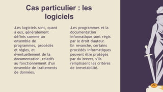 Cas particulier : les
logiciels
20
▪Les logiciels sont, quant
à eux, généralement
définis comme un
ensemble de
programmes, procédés
et règles, et
éventuellement de la
documentation, relatifs
au fonctionnement d’un
ensemble de traitements
de données.
▪Les programmes et la
documentation
informatique sont régis
par le droit d'auteur.
En revanche, certains
procédés informatiques
peuvent être protégés
par du brevet, s'ils
remplissent les critères
de brevetabilité.
 