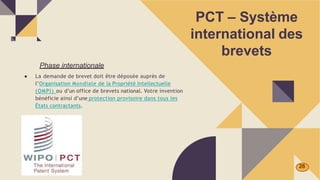 PCT – Système
international des
brevets
Phase internationale
● La demande de brevet doit être déposée auprès de
l’Organisation Mondiale de la Propriété Intellectuelle
(OMPI) ou d’un office de brevets national. Votre invention
bénéficie ainsi d’une protection provisoire dans tous les
États contractants.
26
 