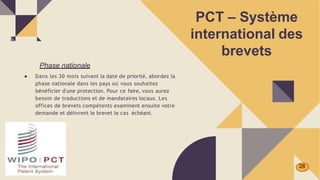 PCT – Système
international des
brevets
Phase nationale
● Dans les 30 mois suivant la date de priorité, abordez la
phase nationale dans les pays où vous souhaitez
bénéficier d'une protection. Pour ce faire, vous aurez
besoin de traductions et de mandataires locaux. Les
offices de brevets compétents examinent ensuite votre
demande et délivrent le brevet le cas échéant.
28
 
