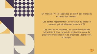 En France ,PI se subdivise en droit des marques
et droit des brevets.
Les textes réglementant ce secteur du droit se
trouvent principalement dans le CPI.
Les dessins et modèles, au caractère hybride,
bénéficient d'un cumul de protection entre la
propriété industrielle et la propriété littéraire et
artistique.
31
 