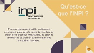 C’est un établissement public, entièrement
autofinancé, placé sous la tutelle du ministère en
charge de la propriété intellectuelle, au cœur de
la démarche de création et d’innovation des
entreprises françaises.
Qu'est-ce
que l'INPI ?
32
 