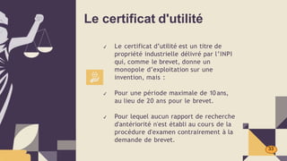 Le certificat d'utilité
✔ Le certificat d’utilité est un titre de
propriété industrielle délivré par l’INPI
qui, comme le brevet, donne un
monopole d’exploitation sur une
invention, mais :
✔ Pour une période maximale de 10 ans,
au lieu de 20 ans pour le brevet.
✔ Pour lequel aucun rapport de recherche
d'antériorité n'est établi au cours de la
procédure d'examen contrairement à la
demande de brevet.
33
 