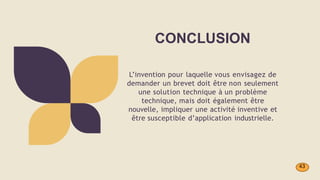CONCLUSION
L’invention pour laquelle vous envisagez de
demander un brevet doit être non seulement
une solution technique à un problème
technique, mais doit également être
nouvelle, impliquer une activité inventive et
être susceptible d’application industrielle.
43
 