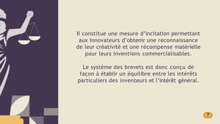 Il constitue une mesure d’incitation permettant
aux innovateurs d’obtenir une reconnaissance
de leur créativité et une récompense matérielle
pour leurs inventions commercialisables.
Le système des brevets est donc conçu de
façon à établir un équilibre entre les intérêts
particuliers des inventeurs et l’intérêt général.
7
 