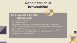 Conditions de la
brevetabilité
Le brevet ne peut être
délivré pour
*les variétés végétales
*les races animales
*les procédés biologiques d’obtention de végétaux ou d’animaux à
l'exception des procédés biologiques médicaux et aux produits obtenus
par ces procédés,
*les inventions dont la publication ou la mise en œuvre serait contraire
aux bonnes mœurs, à l’ordre public, à la santé publique et à la
sauvegarde de l’environnement.
9
 