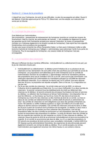 13/51 
Section 2 : L’issue de la procédure 
L’objectif est, pour l’entreprise, de sortir de ses difficultés. Le plan de sauvegarde est utilisé. Quand il 
est élaboré, il doit être approuvé par le TGI ou TC. Désormais, une fois adopté, son exécution est 
suivie par ce tribunal. 
§ 1 – L’élaboration du plan 
A – Le projet de plan et son contenu 
Il est élaboré par l’administrateur. 
Ses propositions : perspectives de redressement de l’entreprise (prendre en compte les moyens de 
financement, l’état du marché, les particularités de l’activité…), les modalités de règlement du passif, 
les garanties que le chef d’entreprise accepte pour assurer l’exécution, le niveau ou perspectives 
d’emploi (on s’intéresse également à la situation sociale de l’entreprise). Cela rejoint les trois objectifs 
fondamentaux de la procédure de sauvegarde. 
Ce plan peut aussi comporter les offres d’acquisition faites ( un tiers peut s’intéresser à telle ou telle 
branche d’activité de l’entreprise pour l’alléger). L’administrateur peut préconiser l’arrêt d’une partie de 
l’entreprise. Pour la sauvegarde de l’entreprise, une cession totale de l’entreprise n’est pas 
envisageable. 
B – La consultation des créanciers 
Elle peut s’effectuer de deux manières différentes : individuellement ou collectivement d’une part, par 
le jeu de créanciers d’autre part. 
 Individuellement ou collectivement : le débiteur prend l’initiative de un ou plusieurs de ses 
créanciers en leur demandant s’ils sont prêts à faire des sacrifices pour permettre la survie de 
l’entreprise. Les propositions sont élaborées par le chef d’entreprise sous le contrôle de 
l’administrateur (fonction de surveillance). L’administrateur informe le mandataire judiciaire 
des propositions ainsi que le contrôleur et le CE ou le DP, ainsi que le juge commissaire. Les 
créanciers répondent par l’intermédiaire du mandataire judiciaire qui recueille les réponses 
des différents créanciers. Si un créancier ne répond pas, le CC prévoit, que sans réponse 
dans les 30 jours, la proposition est réputée acceptée. Dans un tel cas, il y a négociation au 
cas par cas. 
 Par le jeu des comités de créanciers : ils ont été créés par la loi de 2005. on retrouve 
l’influence de la loi applicable aux Etats-Unis. Il y a un souci d’efficacité. Il y a deux comités de 
créanciers : le premier comprend tous les établissements de crédit qui détiennent des 
créances sur le débiteur, le second comporte les principaux fournisseurs de biens et services 
du débiteur. La sélection des fournisseurs se fait par l’administrateur. Une disposition fixe un 
seuil de référence ; un fournisseur qui fournit au moins 5% des biens et services de 
l’entreprise (au moins 5% des créances) va être membre de droit de ce comité. La mise en 
place de ces comités est relativement lourde. L’article L626-29 prévoit un phénomène de 
seuil : les comités de créanciers ne sont obligatoires que dans des grandes entreprises (au 
moins 150 salariés ou chiffre d’affaires supérieur ou égal à 20 millions d’€ à la date de la 
clôture du dernier exercice comptable). Ces comités de créanciers sont réunis dans un délai 
de 30 jours à partir de l’ouverture de la procédure de sauvegarde. Le débiteur a deux mois à 
partir de la constitution du dossier pour leur présenter des propositions. Une fois les 
propositions faites, les deux comités se prononcent sur ces propositions dans les 30 jours qui 
suivent la transmission des propositions du débiteur. La prise de décision dans les comités se 
fait à la majorité des membres qui doit respecter au moins 2/3 des créances du débiteur. Un 
créancier risque de perdre le droit de se prononcer individuellement et devra se soumettre à la 
majorité. Si un comité ne se prononce pas dans le délai, ou s’il y a rejet des propositions, le 
CC prévoit une procédure de droit commun avec consultation individuelle. L’article L626-6 du 
CC dispose que les administrations financières, les organismes de sécurité sociale peuvent 
également consentir une remise de dette au débiteur. Si un comité accepte une remise, 
l’administration peut également renoncer à la même hauteur à une certaine créance. 
 