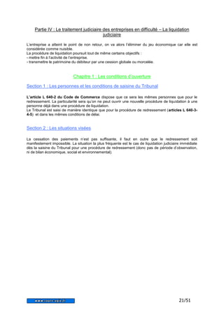 Partie IV : Le traitement judiciaire des entreprises en difficulté – La liquidation 
21/51 
judiciaire 
L’entreprise a atteint le point de non retour, on va alors l’éliminer du jeu économique car elle est 
considérée comme nuisible. 
La procédure de liquidation poursuit tout de même certains objectifs : 
- mettre fin à l’activité de l’entreprise. 
- transmettre le patrimoine du débiteur par une cession globale ou morcelée. 
Chapitre 1 : Les conditions d’ouverture 
Section 1 : Les personnes et les conditions de saisine du Tribunal 
L’article L 640-2 du Code de Commerce dispose que ce sera les mêmes personnes que pour le 
redressement. La particularité sera qu’on ne peut ouvrir une nouvelle procédure de liquidation à une 
personne déjà dans une procédure de liquidation. 
Le Tribunal est saisi de manière identique que pour la procédure de redressement (articles L 640-3- 
4-5) et dans les mêmes conditions de délai. 
Section 2 : Les situations visées 
La cessation des paiements n’est pas suffisante, il faut en outre que le redressement soit 
manifestement impossible. La situation la plus fréquente est le cas de liquidation judiciaire immédiate 
dès la saisine du Tribunal pour une procédure de redressement (donc pas de période d’observation, 
ni de bilan économique, social et environnemental). 
 